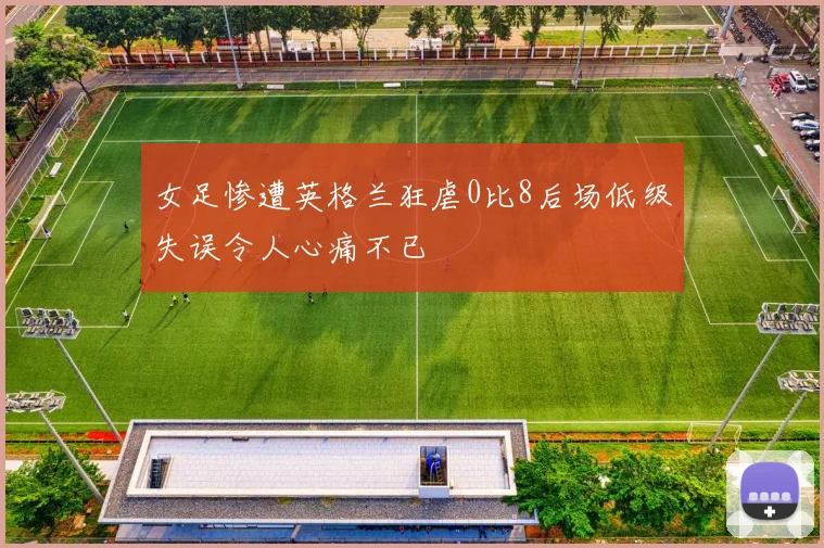 女足惨遭英格兰狂虐0比8后场低级失误令人心痛不已