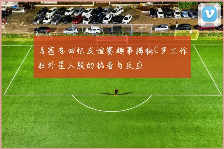 马塞洛回忆友谊赛趣事揭秘C罗工作狂外星人般的执着与反应