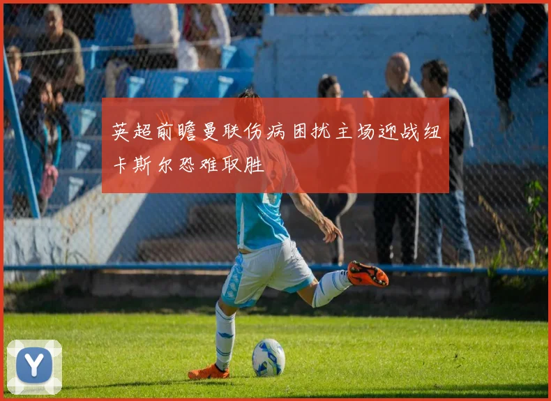 英超前瞻曼联伤病困扰主场迎战纽卡斯尔恐难取胜