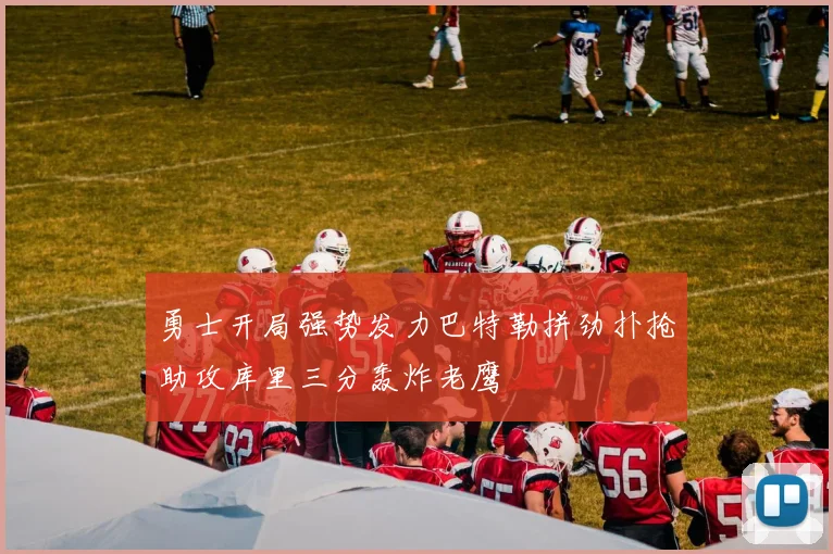 勇士开局强势发力巴特勒拼劲扑抢助攻库里三分轰炸老鹰