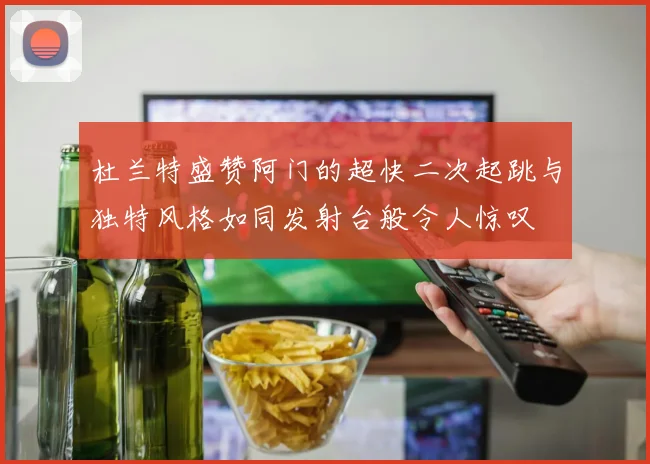 杜兰特盛赞阿门的超快二次起跳与独特风格如同发射台般令人惊叹