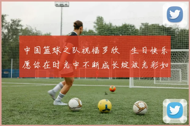 中国篮球之队祝福罗欣棫生日快乐愿你在时光中不断成长绽放光彩如棫树般挺拔