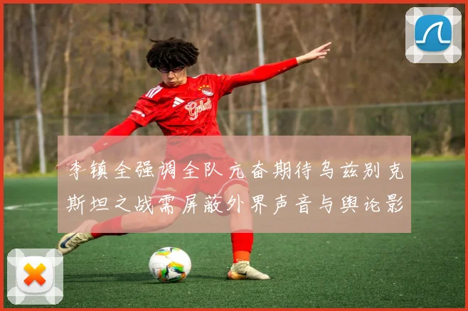 李镇全强调全队亢奋期待乌兹别克斯坦之战需屏蔽外界声音与舆论影响