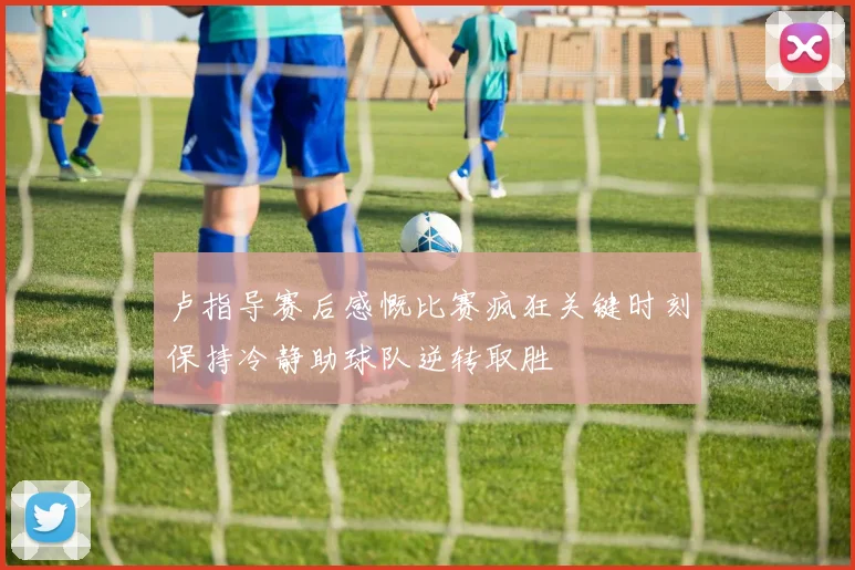 卢指导赛后感慨比赛疯狂关键时刻保持冷静助球队逆转取胜