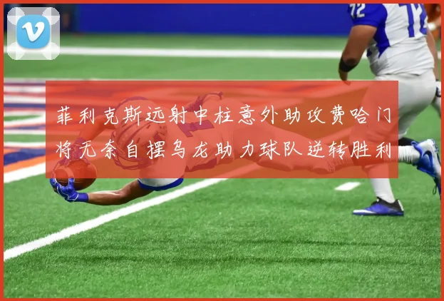 菲利克斯远射中柱意外助攻费哈门将无奈自摆乌龙助力球队逆转胜利