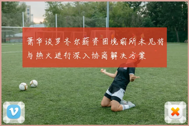 萧华谈罗齐尔薪资困境前所未见将与热火进行深入协商解决方案