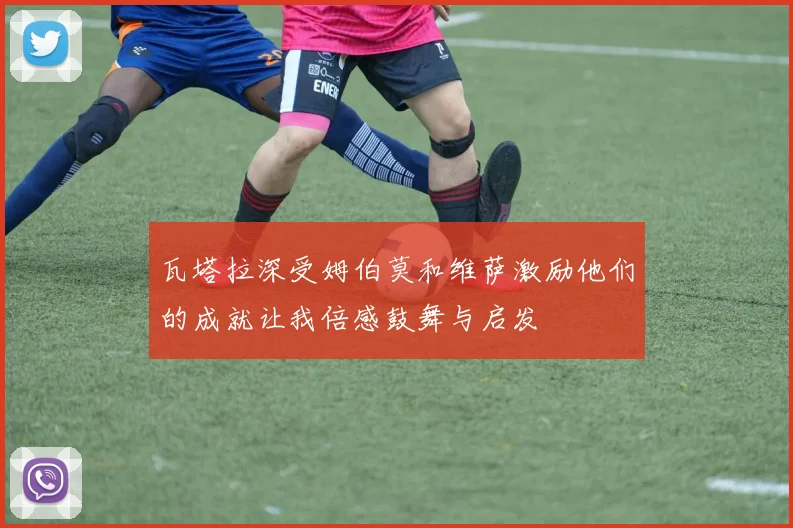 瓦塔拉深受姆伯莫和维萨激励他们的成就让我倍感鼓舞与启发