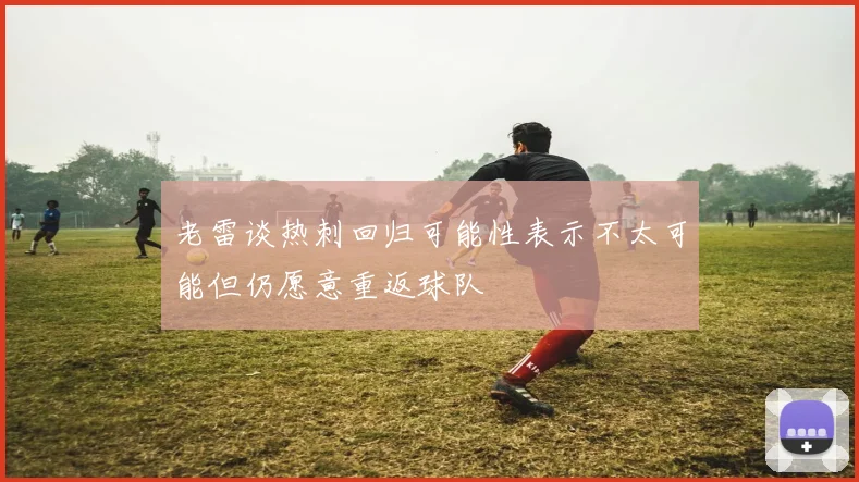 老雷谈热刺回归可能性表示不太可能但仍愿意重返球队
