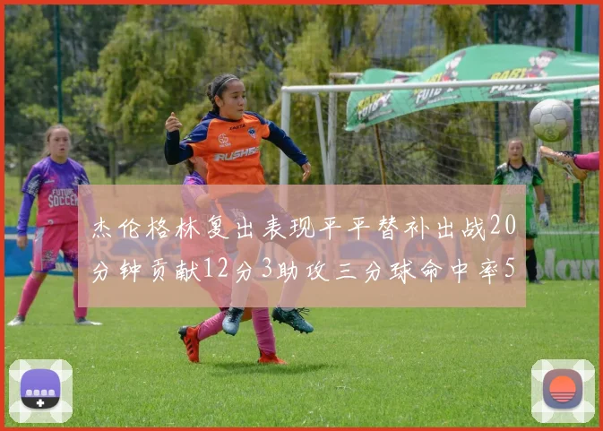 杰伦格林复出表现平平替补出战20分钟贡献12分3助攻三分球命中率50