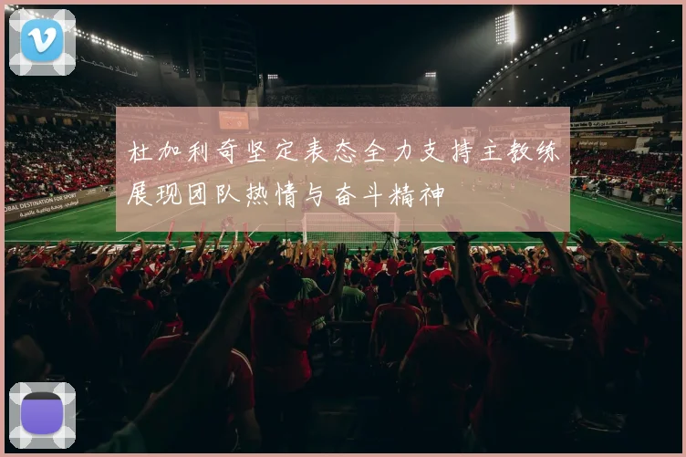 杜加利奇坚定表态全力支持主教练展现团队热情与奋斗精神