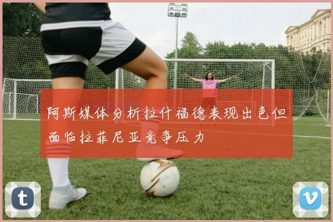 阿斯媒体分析拉什福德表现出色但面临拉菲尼亚竞争压力