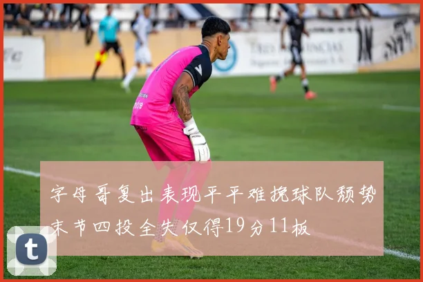 字母哥复出表现平平难挽球队颓势末节四投全失仅得19分11板