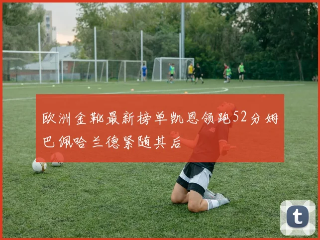 欧洲金靴最新榜单凯恩领跑52分姆巴佩哈兰德紧随其后