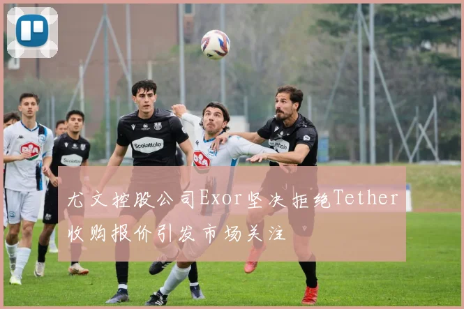 尤文控股公司Exor坚决拒绝Tether收购报价引发市场关注