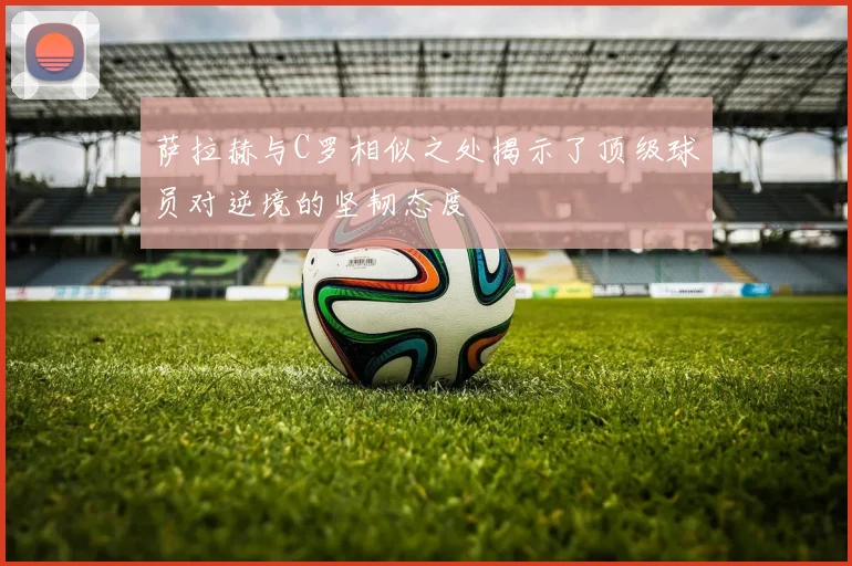 萨拉赫与C罗相似之处揭示了顶级球员对逆境的坚韧态度