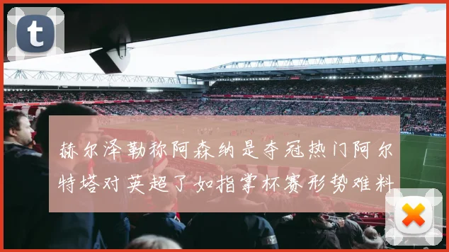 赫尔泽勒称阿森纳是夺冠热门阿尔特塔对英超了如指掌杯赛形势难料