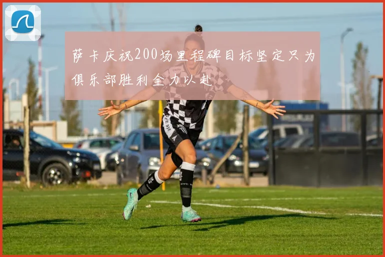 萨卡庆祝200场里程碑目标坚定只为俱乐部胜利全力以赴