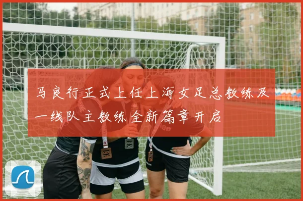 马良行正式上任上海女足总教练及一线队主教练全新篇章开启