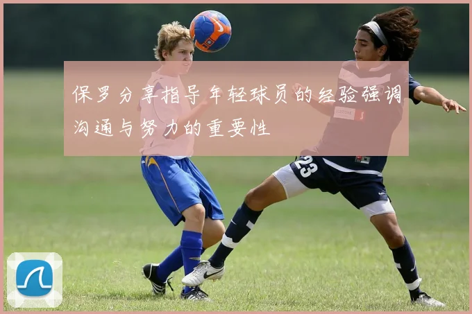 保罗分享指导年轻球员的经验强调沟通与努力的重要性