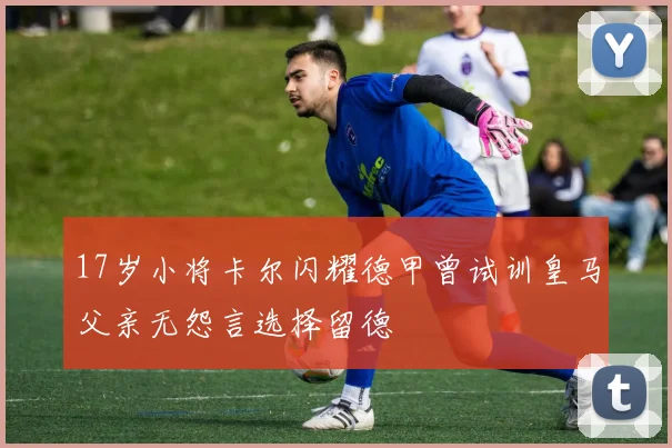 17岁小将卡尔闪耀德甲曾试训皇马父亲无怨言选择留德