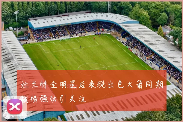 杜兰特全明星后表现出色火箭同期战绩强劲引关注
