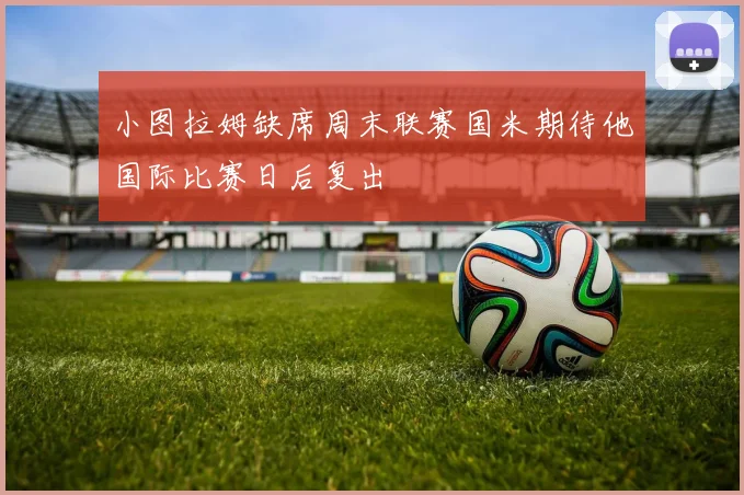 小图拉姆缺席周末联赛国米期待他国际比赛日后复出