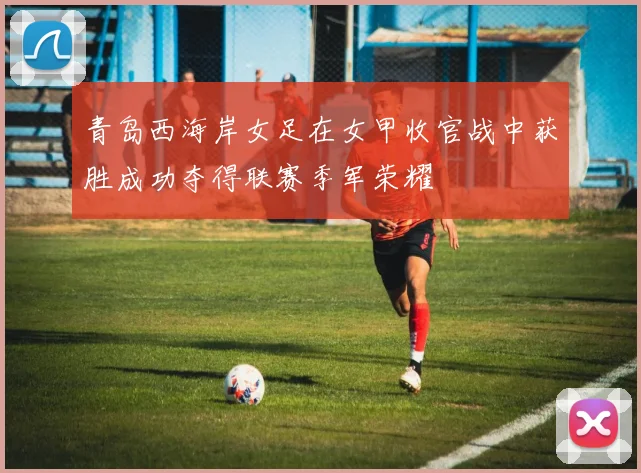 青岛西海岸女足在女甲收官战中获胜成功夺得联赛季军荣耀