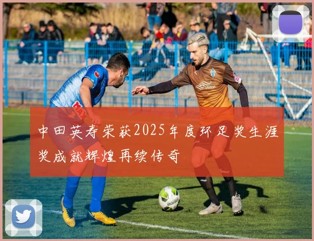 中田英寿荣获2025年度环足奖生涯奖成就辉煌再续传奇