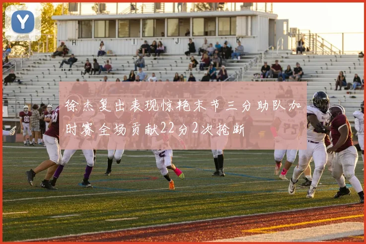 徐杰复出表现惊艳末节三分助队加时赛全场贡献22分2次抢断