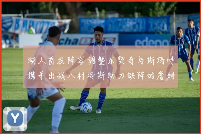 湖人首发阵容调整东契奇与斯玛特携手出战八村海斯助力缺阵的詹姆斯艾顿