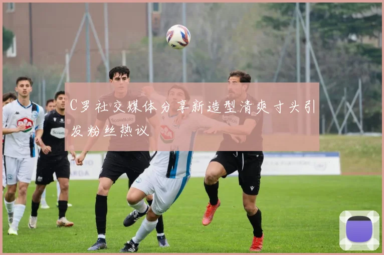 C罗社交媒体分享新造型清爽寸头引发粉丝热议