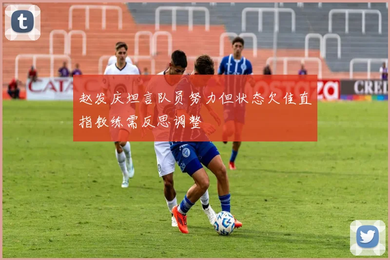 赵发庆坦言队员努力但状态欠佳直指教练需反思调整